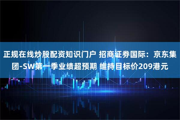 正规在线炒股配资知识门户 招商证劵国际：京东集团-SW第一季业绩超预期 维持目标价209港元