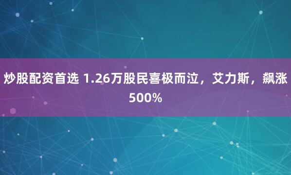 炒股配资首选 1.26万股民喜极而泣，艾力斯，飙涨500%
