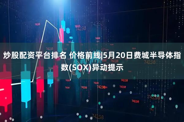 炒股配资平台排名 价格前线|5月20日费城半导体指数(SOX)异动提示
