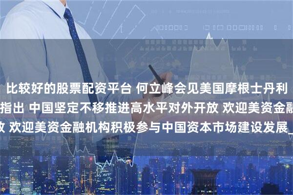 比较好的股票配资平台 何立峰会见美国摩根士丹利联席总裁丹·辛克维兹时指出 中国坚定不移推进高水平对外开放 欢迎美资金融机构积极参与中国资本市场建设发展_美中_邵艺博