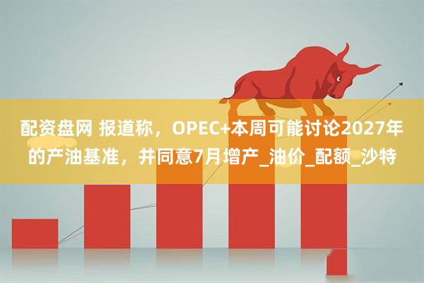 配资盘网 报道称，OPEC+本周可能讨论2027年的产油基准，并同意7月增产_油价_配额_沙特