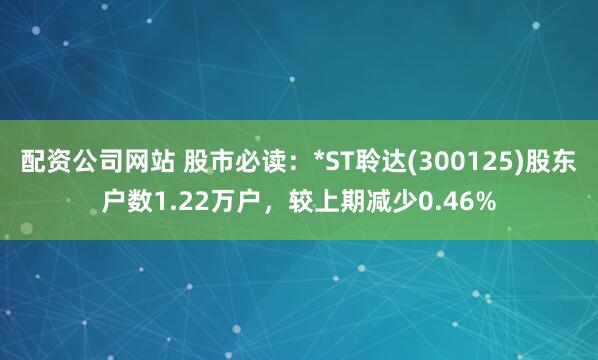 配资公司网站 股市必读：*ST聆达(300125)股东户数1.22万户，较上期减少0.46%