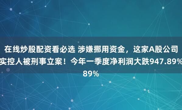 在线炒股配资看必选 涉嫌挪用资金，这家A股公司实控人被刑事立案！今年一季度净利润大跌947.89%