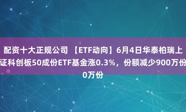 配资十大正规公司 【ETF动向】6月4日华泰柏瑞上证科创板50成份ETF基金涨0.3%，份额减少900万份