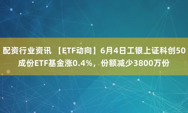 配资行业资讯 【ETF动向】6月4日工银上证科创50成份ETF基金涨0.4%，份额减少3800万份