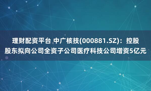 理财配资平台 中广核技(000881.SZ)：控股股东拟向公司全资子公司医疗科技公司增资5亿元