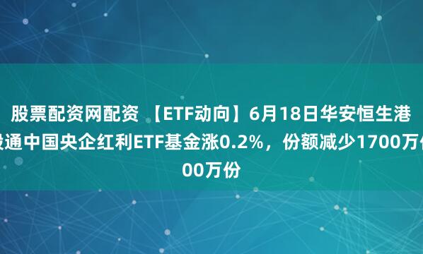 股票配资网配资 【ETF动向】6月18日华安恒生港股通中国央企红利ETF基金涨0.2%，份额减少1700万份