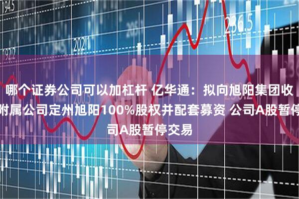 哪个证券公司可以加杠杆 亿华通：拟向旭阳集团收购其附属公司定州旭阳100%股权并配套募资 公司A股暂停交易