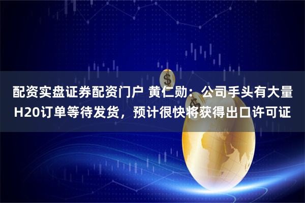 配资实盘证券配资门户 黄仁勋：公司手头有大量H20订单等待发货，预计很快将获得出口许可证
