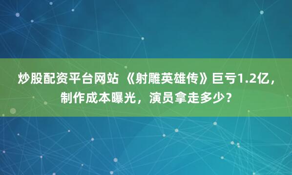 炒股配资平台网站 《射雕英雄传》巨亏1.2亿，制作成本曝光，演员拿走多少？