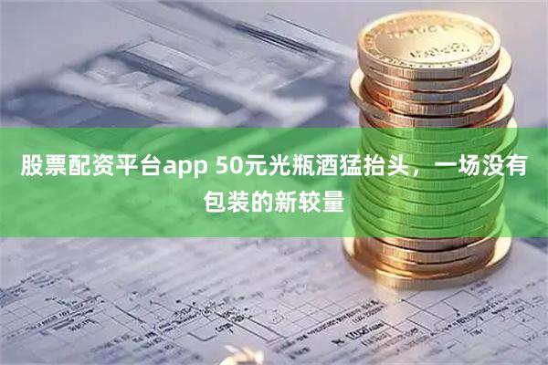 股票配资平台app 50元光瓶酒猛抬头，一场没有包装的新较量