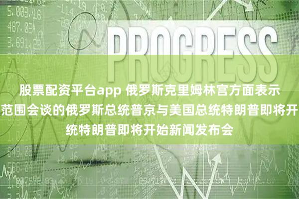 股票配资平台app 俄罗斯克里姆林宫方面表示：刚刚结束小范围会谈的俄罗斯总统普京与美国总统特朗普即将开始新闻发布会