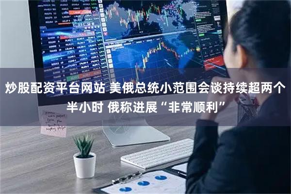 炒股配资平台网站 美俄总统小范围会谈持续超两个半小时 俄称进展“非常顺利”