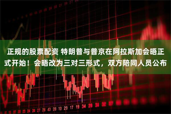 正规的股票配资 特朗普与普京在阿拉斯加会晤正式开始！会晤改为三对三形式，双方陪同人员公布