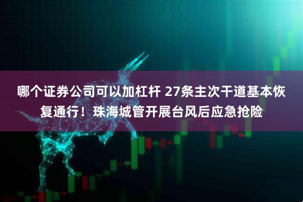 哪个证券公司可以加杠杆 27条主次干道基本恢复通行！珠海城管开展台风后应急抢险