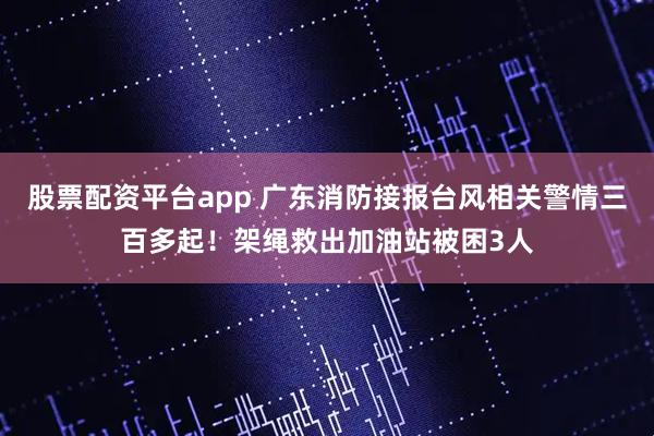 股票配资平台app 广东消防接报台风相关警情三百多起！架绳救出加油站被困3人